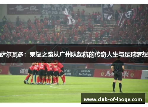 萨尔瓦多：荣耀之路从广州队起航的传奇人生与足球梦想