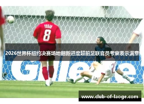 2026世界杯纽约决赛场地翻新进度超前足联官员考察表示满意