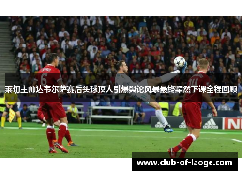 莱切主帅达韦尔萨赛后头球顶人引爆舆论风暴最终黯然下课全程回顾