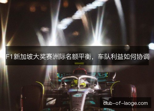 F1新加坡大奖赛洲际名额平衡，车队利益如何协调