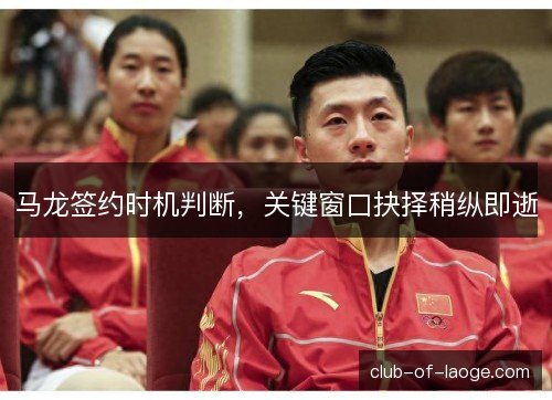 马龙签约时机判断，关键窗口抉择稍纵即逝